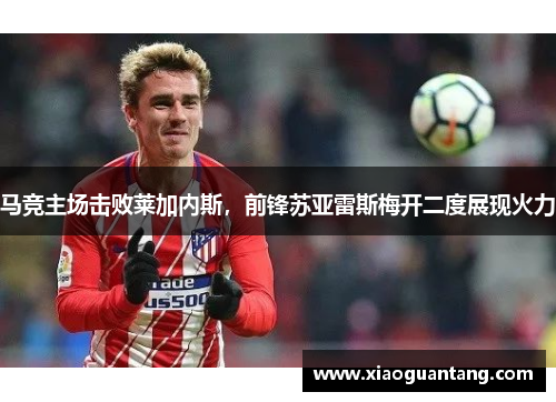 马竞主场击败莱加内斯，前锋苏亚雷斯梅开二度展现火力